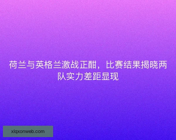 荷兰与英格兰激战正酣，比赛结果揭晓两队实力差距显现