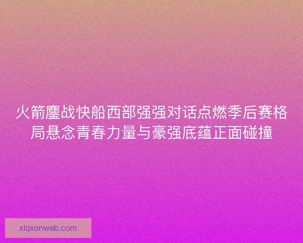 火箭鏖战快船西部强强对话点燃季后赛格局悬念青春力量与豪强底蕴正面碰撞