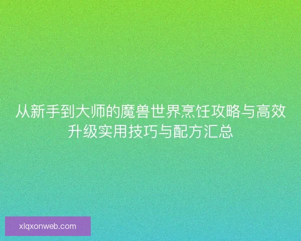 从新手到大师的魔兽世界烹饪攻略与高效升级实用技巧与配方汇总