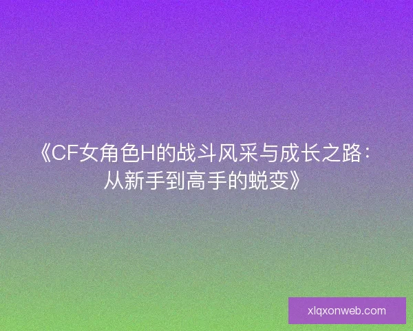 《CF女角色H的战斗风采与成长之路：从新手到高手的蜕变》