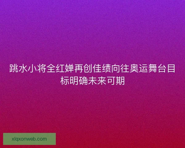 跳水小将全红婵再创佳绩向往奥运舞台目标明确未来可期 跳水小将全红婵再创佳绩向往奥运舞台目标明确未来可期