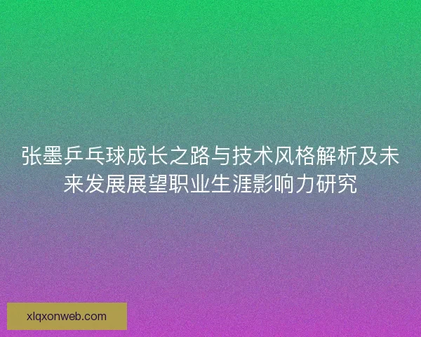 张墨乒乓球成长之路与技术风格解析及未来发展展望职业生涯影响力研究