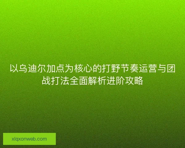 以乌迪尔加点为核心的打野节奏运营与团战打法全面解析进阶攻略
