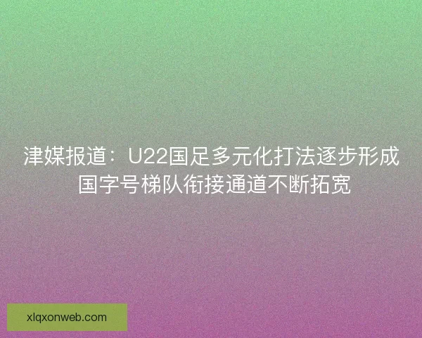 津媒报道：U22国足多元化打法逐步形成 国字号梯队衔接通道不断拓宽