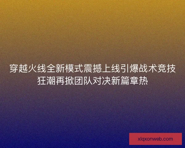 穿越火线全新模式震撼上线引爆战术竞技狂潮再掀团队对决新篇章热