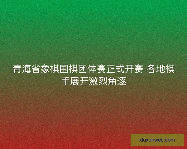 青海省象棋围棋团体赛正式开赛 各地棋手展开激烈角逐