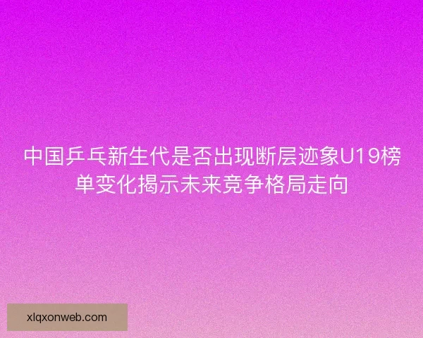 中国乒乓新生代是否出现断层迹象U19榜单变化揭示未来竞争格局走向