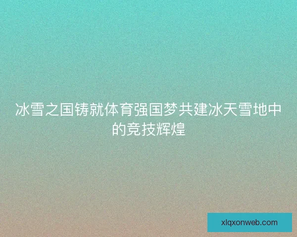 冰雪之国铸就体育强国梦共建冰天雪地中的竞技辉煌