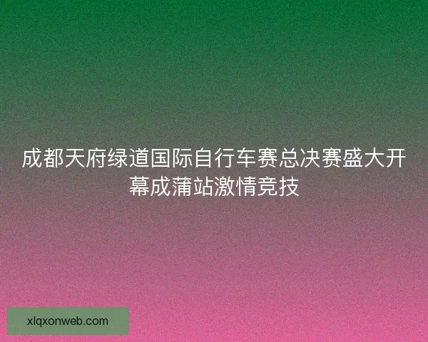 成都天府绿道国际自行车赛总决赛盛大开幕成蒲站激情竞技