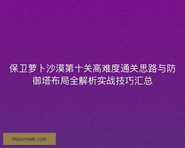 保卫萝卜沙漠第十关高难度通关思路与防御塔布局全解析实战技巧汇总