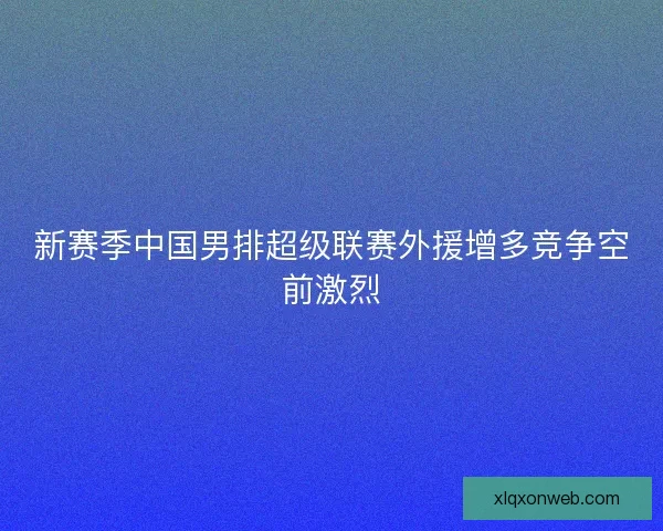 新赛季中国男排超级联赛外援增多竞争空前激烈 新赛季中国男排超级联赛外援增多竞争空前激烈