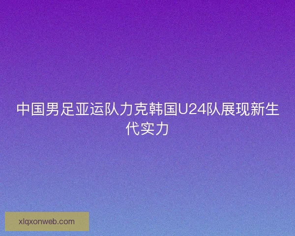 中国男足亚运队力克韩国U24队展现新生代实力 中国男足亚运队力克韩国U24队展现新生代实力