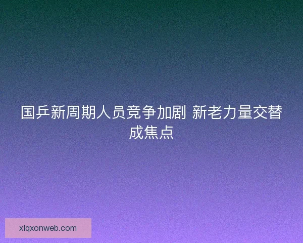 国乒新周期人员竞争加剧 新老力量交替成焦点 国乒新周期人员竞争加剧 新老力量交替成焦点