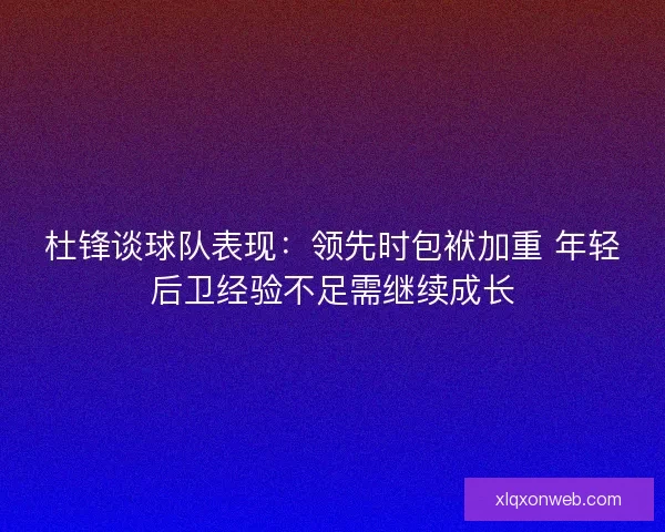 杜锋谈球队表现：领先时包袱加重 年轻后卫经验不足需继续成长