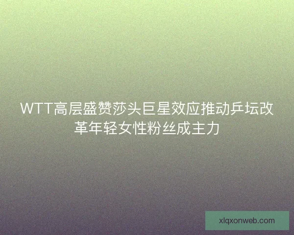 WTT高层盛赞莎头巨星效应推动乒坛改革年轻女性粉丝成主力