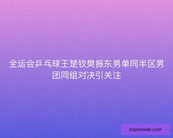 全运会乒乓球王楚钦樊振东男单同半区男团同组对决引关注