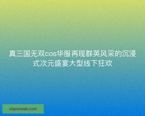 真三国无双cos华服再现群英风采的沉浸式次元盛宴大型线下狂欢